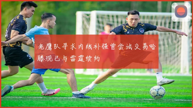老鹰队寻求内线补强曾尝试交易哈滕现已与雷霆续约