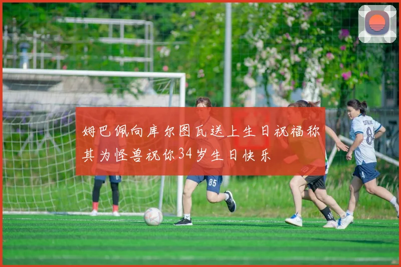 姆巴佩向库尔图瓦送上生日祝福称其为怪兽祝你34岁生日快乐