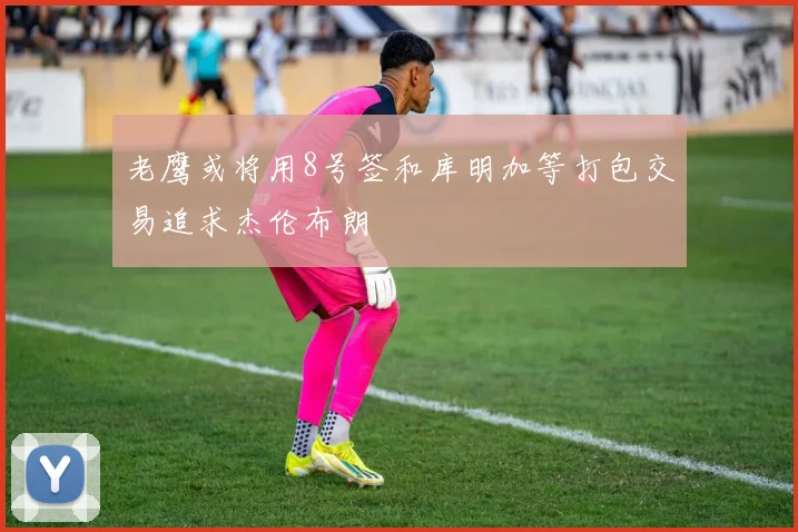 老鹰或将用8号签和库明加等打包交易追求杰伦布朗