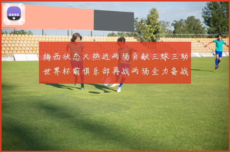 梅西状态火热近两场贡献三球三助世界杯前俱乐部再战两场全力备战大赛