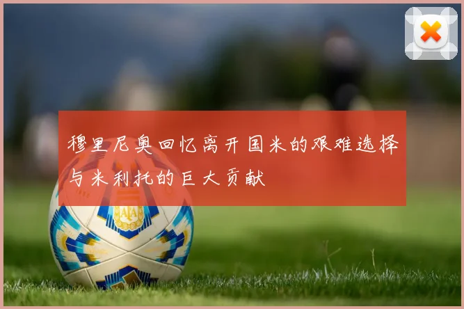 穆里尼奥回忆离开国米的艰难选择与米利托的巨大贡献