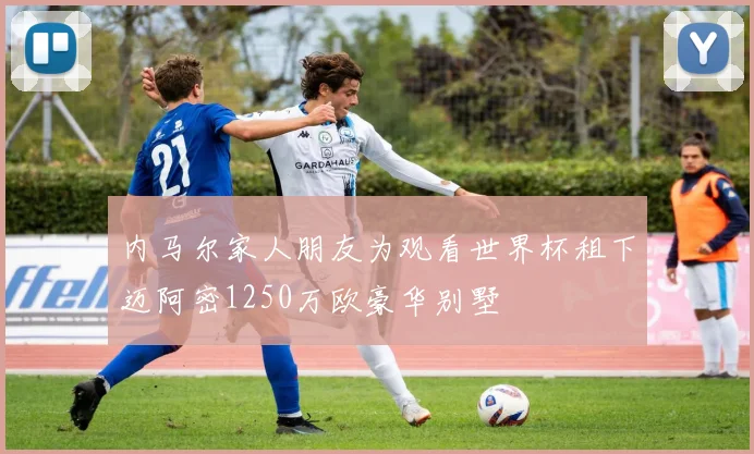 内马尔家人朋友为观看世界杯租下迈阿密1250万欧豪华别墅