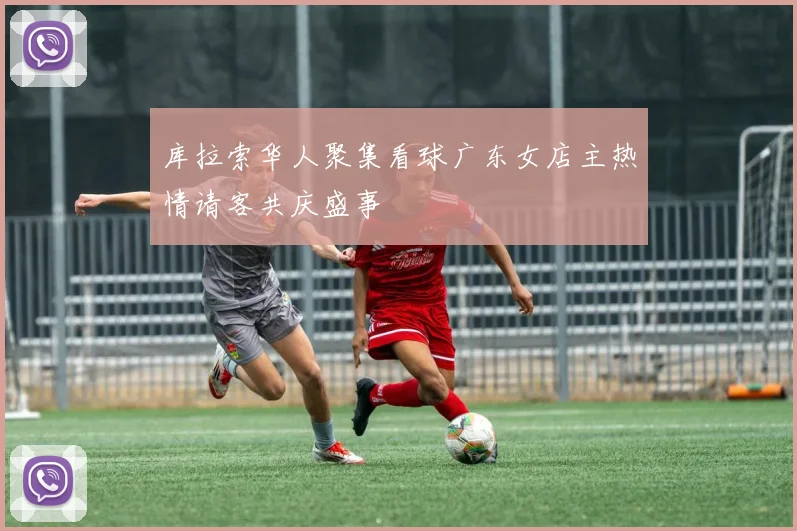 库拉索华人聚集看球广东女店主热情请客共庆盛事