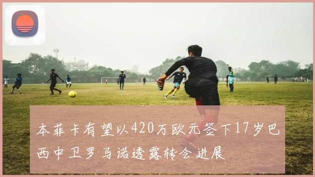 本菲卡有望以420万欧元签下17岁巴西中卫罗马诺透露转会进展