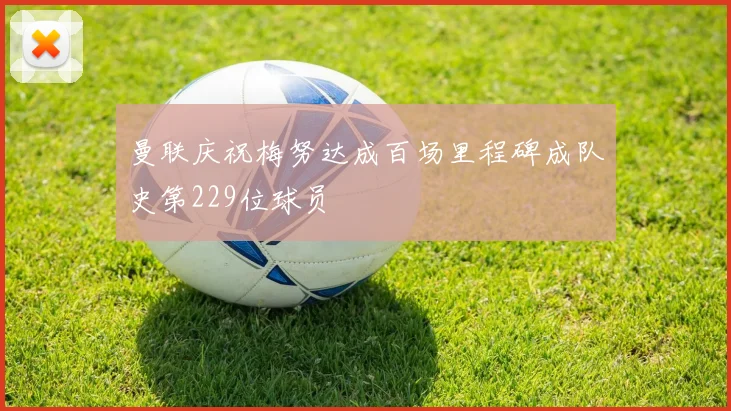 曼联庆祝梅努达成百场里程碑成队史第229位球员