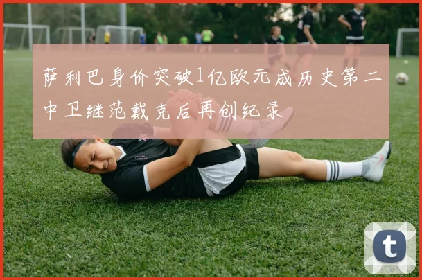 萨利巴身价突破1亿欧元成历史第二中卫继范戴克后再创纪录