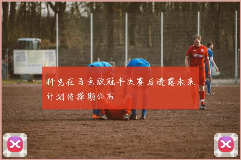 科克在马竞欧冠半决赛后透露未来计划将择期公布