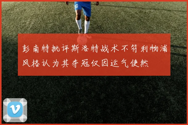 彭南特批评斯洛特战术不符利物浦风格认为其夺冠仅因运气使然